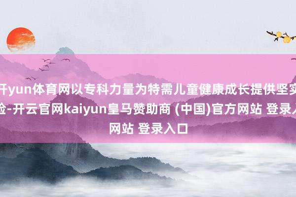 开yun体育网以专科力量为特需儿童健康成长提供坚实保险-开云官网kaiyun皇马赞助商 (中国)官方网站 登录入口