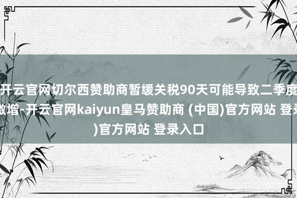 开云官网切尔西赞助商暂缓关税90天可能导致二季度入口激增-开云官网kaiyun皇马赞助商 (中国)官方网站 登录入口