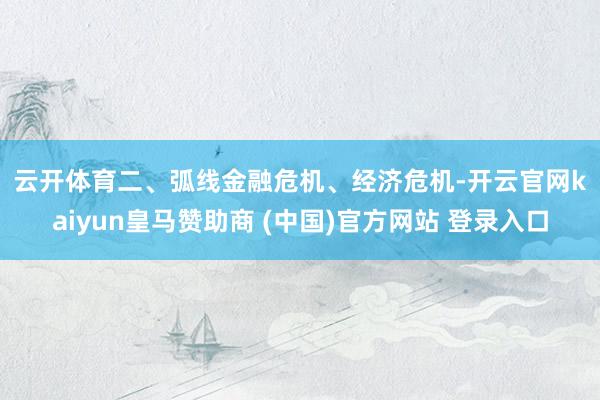 云开体育　　二、弧线　　金融危机、经济危机-开云官网kaiyun皇马赞助商 (中国)官方网站 登录入口
