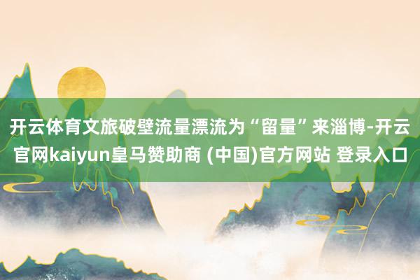 开云体育　　文旅破壁流量漂流为“留量”　　来淄博-开云官网kaiyun皇马赞助商 (中国)官方网站 登录入口