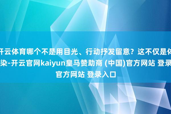 开云体育哪个不是用目光、行动抒发留意？这不仅是体裁渲染-开云官网kaiyun皇马赞助商 (中国)官方网站 登录入口