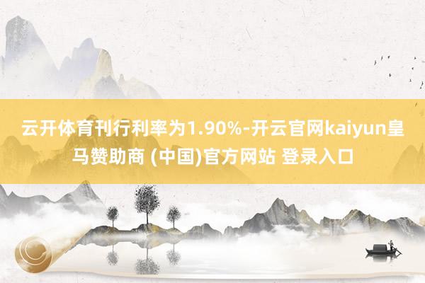 云开体育刊行利率为1.90%-开云官网kaiyun皇马赞助商 (中国)官方网站 登录入口