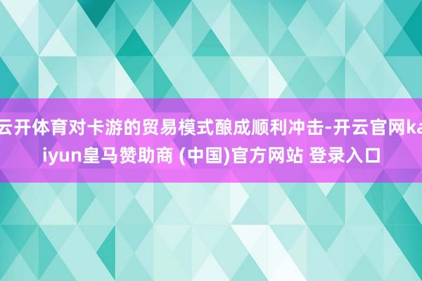 云开体育对卡游的贸易模式酿成顺利冲击-开云官网kaiyun皇马赞助商 (中国)官方网站 登录入口