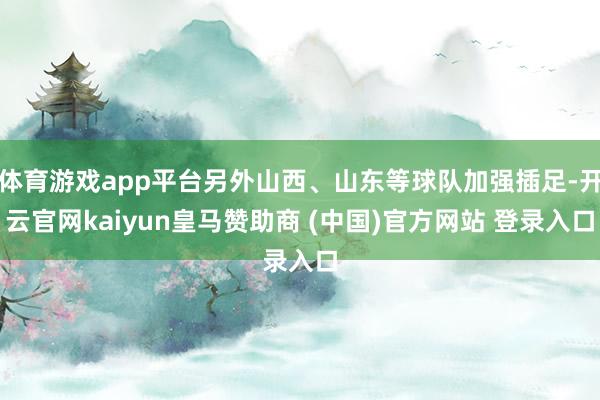体育游戏app平台另外山西、山东等球队加强插足-开云官网kaiyun皇马赞助商 (中国)官方网站 登录入口