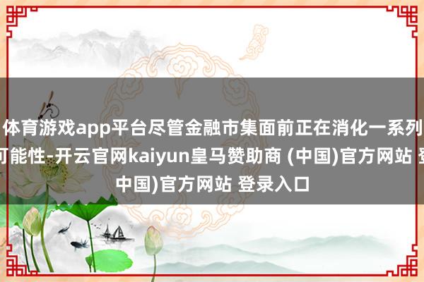 体育游戏app平台尽管金融市集面前正在消化一系列降息的可能性-开云官网kaiyun皇马赞助商 (中国)官方网站 登录入口
