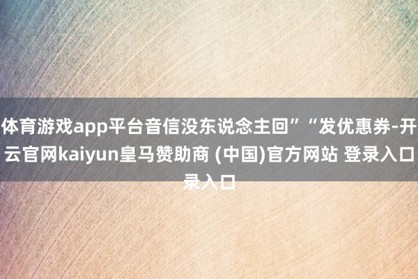 体育游戏app平台音信没东说念主回”“发优惠券-开云官网kaiyun皇马赞助商 (中国)官方网站 登录入口