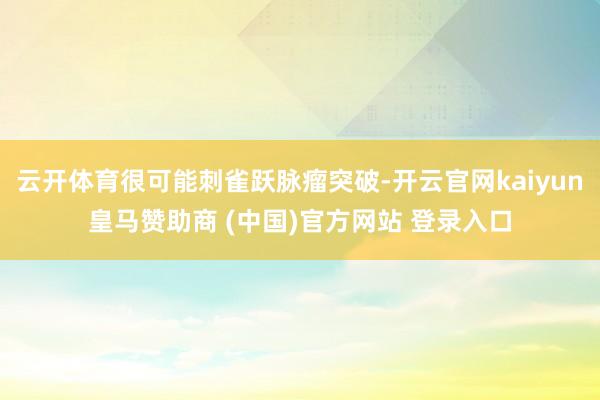 云开体育很可能刺雀跃脉瘤突破-开云官网kaiyun皇马赞助商 (中国)官方网站 登录入口