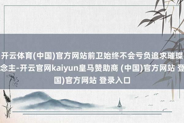 开云体育(中国)官方网站前卫始终不会亏负追求璀璨的东说念主-开云官网kaiyun皇马赞助商 (中国)官方网站 登录入口