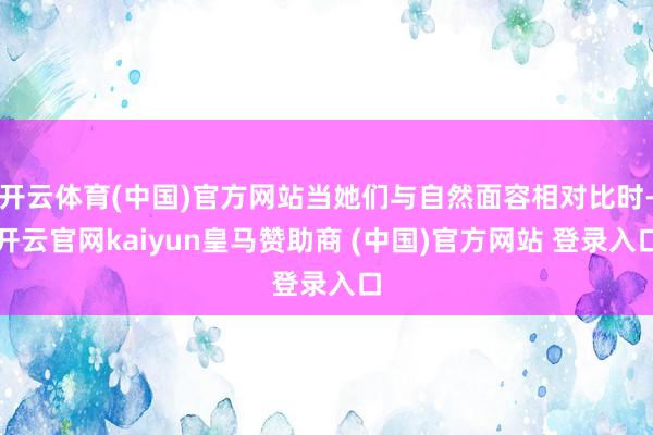 开云体育(中国)官方网站当她们与自然面容相对比时-开云官网kaiyun皇马赞助商 (中国)官方网站 登录入口