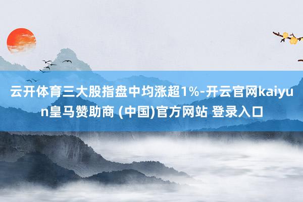 云开体育三大股指盘中均涨超1%-开云官网kaiyun皇马赞助商 (中国)官方网站 登录入口