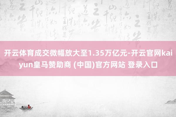 开云体育成交微幅放大至1.35万亿元-开云官网kaiyun皇马赞助商 (中国)官方网站 登录入口