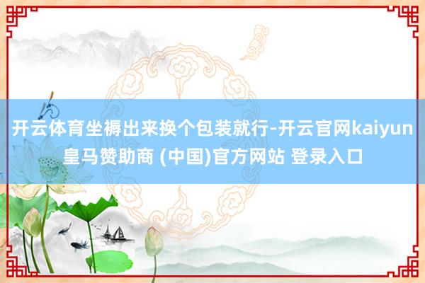 开云体育坐褥出来换个包装就行-开云官网kaiyun皇马赞助商 (中国)官方网站 登录入口