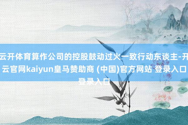 云开体育算作公司的控股鼓动过火一致行动东谈主-开云官网kaiyun皇马赞助商 (中国)官方网站 登录入口