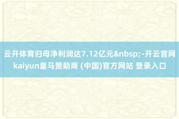 云开体育归母净利润达7.12亿元&nbsp;-开云官网kaiyun皇马赞助商 (中国)官方网站 登录入口